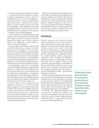 Asimismo, hay que hacer hincapié en el análisis
y el entendimiento de las capacidades colectivas.
La agencia (capacidad para actuar) colectiva es
fundamental para las personas marginadas y
vulnerables, que tal vez no sean capaces de lograr
mucho por sí solas. Y puesto que las personas
pobres y las desfavorecidas son quienes más sufren
las inseguridades y vulnerabilidades, la seguridad
humana debe analizarse a través de sus vínculos con el
desarrollo humano y el equilibrio entre las respuestas
a corto plazo y la prevención a largo plazo.
A fin de garantizar el desarrollo humano para
todas las personas, la futura labor sustantiva tendrá
que centrarse, asimismo, en evaluar el desarrollo
humano. Para llegar a todo el mundo es preciso
obtener datos desglosados y tomar medidas en
relación con otras tres cuestiones.
En primer lugar, hasta ahora las evaluaciones del
desarrollo humano se han centrado en los logros
cuantitativos. Sin embargo, con los avances en
materia de desarrollo humano, la calidad también
ha ganado importancia. Por ejemplo, actualmente
hay un mayor número de niños y niñas matriculados
y escolarizados, pero ¿qué están aprendiendo? Por
tanto, junto con el seguimiento cuantitativo de los
progresos en el ámbito del desarrollo humano, es
también importante evaluar la calidad de los logros.
En segundo lugar, aunque la voz y la autonomía
resultan más difíciles de medir, la investigación debe
centrarse en el fomento de dicha medición. Se ha
escrito mucho sobre el tema, y las evaluaciones del
desarrollo humano pueden basarse en esos trabajos.
Esta medición no solo complementaría el Índice de
Desarrollo Humano (que es una medida de bienestar),
sino que también sería un poderoso instrumento de
promoción al servicio de los que no tienen voz.
En tercer lugar, se han propuesto diversas
mediciones del bienestar y la privación desde
distintas perspectivas. Las personas en situación de
exclusión sufren carencias en múltiples aspectos de
su vida, por lo que resulta esencial tener una idea
clara de las diversas privaciones y del bienestar.
Un ejercicio útil sería examinar el modo en que las
herramientas utilizadas para medir el desarrollo
humano podrían aprovechar los otros instrumentos
usados para medir el bienestar.
Puesto que el universalismo ocupa un lugar central
en el enfoque de desarrollo humano, algunas de estas
cuestiones analíticas y de evaluación servirían para
fundamentar y orientar la investigación, el análisis
y la labor de los futuros Informes sobre Desarrollo
Humano, incluido el Informe de  2017. Esto es
necesario para ampliar las fronteras del enfoque de
desarrollo humano, lograr un mejor entendimiento
de las cuestiones relativas a este desarrollo y hacer
frente a las dificultades que le depara el futuro.
Conclusión
Desde la perspectiva del desarrollo humano,
queremos un mundo en el que todas las personas
tengan libertad para aprovechar plenamente su
potencial en la vida, y puedan lograr aquello que
consideren valioso. En eso consiste el desarrollo
humano: en el universalismo y en asegurar que nadie
se quede atrás. El desarrollo humano universal debe
permitir a todas las personas —independientemente
de su edad, ciudadanía, religión, etnia, género,
orientación sexual o cualquier otra identidad—
ampliar plenamente sus capacidades y ponerlas
en práctica. Esta idea implica también que las
capacidades y las oportunidades sean sostenibles a lo
largo de todo el ciclo de vida de las personas y entre
generaciones; sin embargo, los menos favorecidos
o los rezagados necesitan el apoyo de los demás —
personas, comunidades y Estados— para desarrollar
al máximo su potencial.
En último término, el desarrollo es de las personas,
por las personas y para las personas. Estas tienen que
colaborar unas con otras. Debe haber un equilibrio
entre las personas y el planeta. Y la humanidad ha
de luchar por la paz y la prosperidad. El desarrollo
humano exige reconocer que cada vida es igual de
valiosa y que el desarrollo humano para todas las
personas debe empezar por las más rezagadas.
El Informe sobre Desarrollo Humano 2016
constituye una contribución intelectual a la
resolución de estos problemas. Estamos convencidos
de que solo cuando se resuelvan llegaremos juntos
al final del camino. Y cuando miremos al pasado,
veremos que nadie ha quedado atrás.
El desarrollo humano
exige reconocer
que cada vida es
igual de valiosa y
que el desarrollo
humano para todas
las personas debe
empezar por las
más rezagadas
Capítulo 6  Desarrollo humano para todas las personas: mirar hacia delante | 169
 