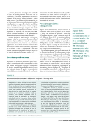 A pesar de los
extraordinarios
avances realizados en
cuanto a la reducción
de la pobreza en
los últimos 25 años,
766 millones de
personas, entre ellas
385 millones de niños
y niñas, vivían con
menos de 1,90 dólares
al día en 2013
Asimismo, las nuevas tecnologías han cambiado
la forma en que los gobiernos interactúan con sus
ciudadanos y ciudadanas, aumentando el alcance y la
eficiencia de los servicios públicos prestados42
. Varios
países recurren a los teléfonos móviles para ampliar los
servicios sociales básicos, entre ellos la atención médica
y la educación, a los grupos de población que habitan
zonas de difícil acceso43
. Internet permite compartir
mucha más información que cualquier otro medio
de comunicación de la historia. La cantidad de datos
digitales se ha duplicado cada tres años desde 2000,
y en la actualidad menos del 2% de la información
almacenada se conserva en soportes no digitales44
.
Aunque queda un largo camino por recorrer
para que todas las personas puedan desarrollar al
máximo el potencial de sus vidas, la cooperación
y los compromisos para poner fin a las privaciones
y promover el desarrollo humano sostenible han
mejorado las vidas de miles de millones de personas
en los últimos 25 años. La República de Corea lleva
incluso más tiempo realizando continuos progresos
en materia de desarrollo humano (cuadro 1.2).
Desafíos que afrontamos
Algunos de los desafíos son persistentes (privaciones),
otros se están intensificando (desigualdades) y otros
son nuevos (extremismo violento). Algunos son
de alcance mundial (desigualdad de género), otros
son regionales (escasez de agua) y otros, de ámbito
nacional(desastresnaturales).Lamayoríaserefuerzan
mutuamente: el cambio climático reduce la seguridad
alimentaria y la rápida urbanización margina a las
personas pobres en las zonas urbanas. Sea cual sea su
naturaleza o alcance, estos desafíos repercuten en el
bienestar de las personas.
Privaciones persistentes
y desigualdades
A pesar de los extraordinarios avances realizados en
cuanto a la reducción de la pobreza en los últimos
25  años, 766  millones de personas45
, entre ellas
385 millones de niños y niñas46
, vivían con menos de
1,90 dólares al día en 2013. La nutrición deficiente
ocasionael45%delasmuertesdemenoresde5 años47
.
Los niños y niñas nacidos en países en desarrollo en
2016 perderán cerca de 177.000 millones de dólares
de posibles ingresos a lo largo de su vida a causa de
retrasos en el crecimiento (es decir, una estatura baja
para la edad) y en el desarrollo físico48
.
Sin embargo, cada año se desperdicia un tercio de
los alimentos del planeta49
. Si pudiera recuperarse una
cuarta parte de todos los alimentos desperdiciados,
seríaposiblealimentara870 millonesdepersonas50
.A
menos que el mundo reduzca las privaciones actuales,
167 millones de niños y niñas vivirán en situación de
pobreza extrema en 2030, y 69 millones menores de
5 añosmoriránporcausasevitables51
.Nocabedudade
que estos resultados mermarán las capacidades de las
generaciones futuras. Alrededor de 758 millones de
personas adultas, entre ellos 114 millones de jóvenes,
siguen careciendo de competencias básicas de lectura
CUADRO 1.2
Desarrollo humano en la República de Corea: una perspectiva a más largo plazo
La República de Corea ha recorrido un camino plagado
de éxitos en materia de desarrollo humano durante los
últimos seis decenios. Entre los principales motores de
esta larga trayectoria de elevado desarrollo humano
figuran unas reformas agrarias satisfactorias, el
desarrollo rural, un amplio desarrollo de los recursos
humanos y un crecimiento económico rápido y
equitativo. Otros aspectos importantes fueron la
orientación hacia la exportación, la movilización
sostenible de recursos internos con sólidas políticas
de redistribución, y el desarrollo de las infraestructuras
públicas.Huelgadecirquetambiénresultófundamental
la eficacia de las instituciones y de la gobernanza.
La dinámica básica del progreso de la República
de Corea fue un círculo virtuoso entre las políticas
económicas y sociales, que, sin perder de vista el
objetivo primordial de crecimiento, se adaptó con
flexibilidad a la evolución de las limitaciones y
oportunidadesylogróaprovechargrandescorrientesdel
ámbito del desarrollo humano, como la globalización,
los avances tecnológicos y la urbanización.
La República de Corea ha adoptado una “masa
crítica” de políticas conducentes al desarrollo humano
ante múltiples desafíos. Ello ha permitido que el país
permanezca tanto tiempo en una senda de desarrollo
humano rápido y socialmente inclusivo sirviendo de
ejemplo a otros países. El país, asistido por el Centro
de Políticas del PNUD en Seúl para las Alianzas
Mundiales para el Desarrollo, ya está transmitiendo
sus conocimientos técnicos (como los desarrollados
a partir del Sistema de Construcción Limpia del
Ayuntamiento de Seúl) a países aliados, adaptándolos
convenientemente a las realidades de estos países,
cuyos responsables y dirigentes políticos se han
propuesto lograr mejoras igual de rápidas y sostenidas
en materia de desarrollo humano.
Fuente: Centro de Políticas del PNUD en Seúl para las Alianzas Mundiales para el Desarrollo.
Capítulo 1  Desarrollo humano: logros, desafíos y esperanzas | 29
 
