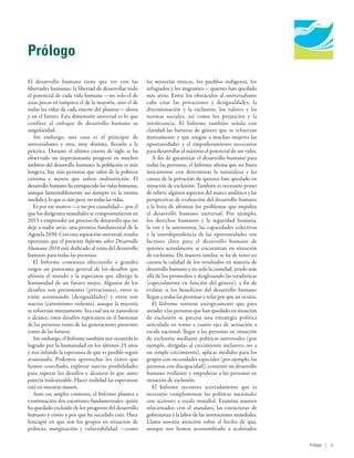 Human Development
Report 2016
Human Development for Everyone
Prólogo
El desarrollo humano tiene que ver con las
libertades humanas: la libertad de desarrollar todo
el potencial de cada vida humana —no solo el de
unas pocas ni tampoco el de la mayoría, sino el de
todas las vidas de cada rincón del planeta— ahora
y en el futuro. Esta dimensión universal es lo que
confiere al enfoque de desarrollo humano su
singularidad.
Sin embargo, una cosa es el principio de
universalismo y otra, muy distinta, llevarlo a la
práctica. Durante el último cuarto de siglo se ha
observado un impresionante progreso en muchos
ámbitos del desarrollo humano: la población es más
longeva, hay más personas que salen de la pobreza
extrema y menos que sufren malnutrición. El
desarrollo humano ha enriquecido las vidas humanas,
aunque lamentablemente no siempre en la misma
medida y, lo que es aún peor, no todas las vidas.
Es por ese motivo —y no por casualidad— por el
que los dirigentes mundiales se comprometieron en
2015 a emprender un proceso de desarrollo que no
deje a nadie atrás, una premisa fundamental de la
Agenda 2030. Con esta aspiración universal, resulta
oportuno que el presente Informe sobre Desarrollo
Humano 2016 esté dedicado al tema del desarrollo
humano para todas las personas.
El Informe comienza ofreciendo a grandes
rasgos un panorama general de los desafíos que
afronta el mundo y la esperanza que alberga la
humanidad de un futuro mejor. Algunos de los
desafíos son persistentes (privaciones), otros se
están acentuando (desigualdades) y otros son
nuevos (extremismo violento), aunque la mayoría
se refuerzan mutuamente. Sea cual sea su naturaleza
o alcance, estos desafíos repercuten en el bienestar
de las personas tanto de las generaciones presentes
como de las futuras.
Sin embargo, el Informe también nos recuerda lo
logrado por la humanidad en los últimos 25 años
y nos infunde la esperanza de que es posible seguir
avanzando. Podemos aprovechar los éxitos que
hemos cosechado, explorar nuevas posibilidades
para superar los desafíos y alcanzar lo que antes
parecía inalcanzable. Hacer realidad las esperanzas
está en nuestras manos.
Ante ese amplio contexto, el Informe plantea a
continuación dos cuestiones fundamentales: quién
ha quedado excluido de los progresos del desarrollo
humano y cómo y por qué ha sucedido esto. Hace
hincapié en que son los grupos en situación de
pobreza, marginación y vulnerabilidad —como
las minorías étnicas, los pueblos indígenas, los
refugiados y los migrantes— quienes han quedado
más atrás. Entre los obstáculos al universalismo
cabe citar las privaciones y desigualdades, la
discriminación y la exclusión, los valores y las
normas sociales, así como los prejuicios y la
intolerancia. El Informe también señala con
claridad las barreras de género que se refuerzan
mutuamente y que niegan a muchas mujeres las
oportunidades y el empoderamiento necesarios
para desarrollar al máximo el potencial de sus vidas.
A fin de garantizar el desarrollo humano para
todas las personas, el Informe afirma que no basta
únicamente con determinar la naturaleza y las
causas de la privación de quienes han quedado en
situación de exclusión. También es necesario poner
de relieve algunos aspectos del marco analítico y las
perspectivas de evaluación del desarrollo humano
a la hora de afrontar los problemas que impiden
el desarrollo humano universal. Por ejemplo,
los derechos humanos y la seguridad humana,
la voz y la autonomía, las capacidades colectivas
y la interdependencia de las oportunidades son
factores clave para el desarrollo humano de
quienes actualmente se encuentran en situación
de exclusión. De manera similar, se ha de tener en
cuenta la calidad de los resultados en materia de
desarrollo humano y no solo la cantidad, yendo más
allá de los promedios y desglosando las estadísticas
(especialmente en función del género), a fin de
evaluar si los beneficios del desarrollo humano
llegan a todas las personas y velar por que así ocurra.
El Informe sostiene enérgicamente que para
atender a las personas que han quedado en situación
de exclusión se precisa una estrategia política
articulada en torno a cuatro ejes de actuación a
escala nacional: llegar a las personas en situación
de exclusión mediante políticas universales (por
ejemplo, dirigidas al crecimiento inclusivo, no a
un simple crecimiento), aplicar medidas para los
grupos con necesidades especiales (por ejemplo, las
personas con discapacidad), construir un desarrollo
humano resiliente y empoderar a las personas en
situación de exclusión.
El Informe reconoce acertadamente que es
necesario complementar las políticas nacionales
con acciones a escala mundial. Examina asuntos
relacionados con el mandato, las estructuras de
gobernanza y la labor de las instituciones mundiales.
Llama nuestra atención sobre el hecho de que,
aunque nos hemos acostumbrado a acalorados
Prólogo | iii
 