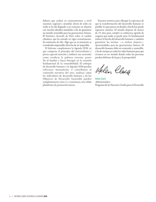 debates que acaban en estancamientos a nivel
nacional, regional y mundial, detrás de todo ese
ruido se ha ido llegando a un consenso en relación
con muchos desafíos mundiales a fin de garantizar
un mundo sostenible para las generaciones futuras.
El histórico Acuerdo de París sobre el cambio
climático, que ha entrado en vigor recientemente,
da testimonio de ello. Algo que en su momento se
consideraba impensable ahora ha de ser imparable.
El Informe complementa la Agenda 2030, ya
que comparte el principio del universalismo y
presta especial atención a ámbitos tan esenciales
como erradicar la pobreza extrema, poner
fin al hambre y hacer hincapié en la cuestión
fundamental de la sostenibilidad. El enfoque
de desarrollo humano y la Agenda 2030 pueden
reforzarse mutuamente si contribuyen al
contenido narrativo del otro, analizan cómo
los indicadores de desarrollo humano y de los
Objetivos de Desarrollo Sostenible pueden
complementarse entre sí y constituyen una sólida
plataforma de promoción mutua.
Tenemos motivos para albergar la esperanza de
que la transformación del desarrollo humano es
posible. Lo que parece un desafío a día de hoy puede
superarse mañana. El mundo dispone de menos
de 15 años para cumplir su ambiciosa agenda de
asegurar que nadie se quede atrás. Es fundamental
reducir la brecha del desarrollo humano, y también
garantizar las mismas —o incluso mejores—
oportunidades para las generaciones futuras. El
desarrollo humano debe ser sostenido y sostenible,
y ha de enriquecer todas las vidas humanas para que
vivamos en un mundo donde todas las personas
puedan disfrutar de la paz y la prosperidad.
Helen Clark
Administradora
Programa de las Naciones Unidas para el Desarrollo
iv | INFORME SOBRE DESARROLLO HUMANO 2016
 