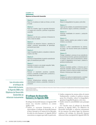 Los vínculos entre
el enfoque de
desarrollo humano,
la Agenda 2030 y los
Objetivos de Desarrollo
Sostenible se
refuerzan mutuamente
El enfoque de desarrollo
humano y la Agenda 2030
El enfoque de desarrollo humano y la Agenda 2030
tienen tres vínculos analíticos en común
(gráfico 1.10):
•	 Ambos se sustentan firmemente en el
universalismo: el enfoque de desarrollo humano
al hacer hincapié en la mejora de las libertades
de todos los seres humanos y la Agenda 2030 al
concentrarse en asegurar que nadie se quede atrás.
•	 Ambos comparten las mismas esferas de interés
fundamentales: erradicar la pobreza extrema,
poner fin al hambre, reducir la desigualdad y
garantizar la igualdad de género, entre otras.
•	 Ambos tienen la sostenibilidad como principio
básico.
Los vínculos entre el enfoque de desarrollo
humano, la Agenda  2030 y los Objetivos de
Desarrollo Sostenible se refuerzan mutuamente
de tres maneras. En primer lugar, los elementos
analíticos del enfoque de desarrollo humano
refuerzan la base conceptual de la Agenda 2030. De
CUADRO 1.10
Objetivos de Desarrollo Sostenible
Objetivo 1
Poner fin a la pobreza en todas sus formas y en todo
el mundo
Objetivo 2
Poner fin al hambre, lograr la seguridad alimentaria
y la mejora de la nutrición y promover la agricultura
sostenible
Objetivo 3
Garantizar una vida sana y promover el bienestar de
todos a todas las edades
Objetivo 4
Garantizar una educación inclusiva y equitativa de
calidad y promover oportunidades de aprendizaje
permanente para todos
Objetivo 5
Lograr la igualdad de género y empoderar a todas las
mujeres y las niñas
Objetivo 6
Garantizar la disponibilidad y la gestión sostenible del
agua y el saneamiento para todos
Objetivo 7
Garantizar el acceso a una energía asequible, fiable,
sostenible y moderna para todos
Objetivo 8
Promover el crecimiento económico sostenido,
inclusivo y sostenible, el empleo pleno y productivo y
el trabajo decente para todos
Objetivo 9
Construir infraestructuras resilientes, promover la
industrialización inclusiva y sostenible y fomentar la
innovación
Objetivo 10
Reducir la desigualdad en los países y entre ellos
Objetivo 11
Lograr que las ciudades y los asentamientos humanos
sean inclusivos, seguros, resilientes y sostenibles
Objetivo 12
Garantizar modalidades de consumo y producción
sostenibles
Objetivo 13
Adoptar medidas urgentes para combatir el cambio
climático y sus efectos1
Objetivo 14
Conservar y utilizar sosteniblemente los océanos,
los mares y los recursos marinos para el desarrollo
sostenible
Objetivo 15
Proteger, restablecer y promover el uso sostenible de
los ecosistemas terrestres, gestionar sosteniblemente
los bosques, luchar contra la desertificación, detener
e invertir la degradación de las tierras y detener la
pérdida de biodiversidad
Objetivo 16
Promover sociedades pacíficas e inclusivas para el
desarrollo sostenible, facilitar el acceso a la justicia
para todos y construir a todos los niveles instituciones
eficaces e inclusivas que rindan cuentas
Objetivo 17
Fortalecer los medios de implementación y revitalizar
la Alianza Mundial para el Desarrollo Sostenible
1. Reconociendo que la Convención Marco de las Naciones Unidas sobre el Cambio Climático es el principal foro intergubernamental internacional para negociar la respuesta
mundial al cambio climático.
Fuente: Naciones Unidas 2015c.
46 | INFORME SOBRE DESARROLLO HUMANO 2016
 