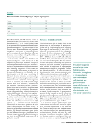 Incluso en los países
donde las personas
lesbianas, gais,
bisexuales, transgénero
e intersexuales no
son consideradas
delincuentes, sus
perspectivas de
desarrollo humano se
ven limitadas por la
discriminación en la
vida social y económica
En el Reino Unido, 545.000 personas adultas se
identificaban como gais o lesbianas y 220.000, como
bisexuales en 201264
. En los Estados Unidos, el 3,4%
de las personas adultas afirmaban ser lesbianas, gais,
bisexuales o transgénero65
. En estas encuestas, era más
frecuente que se declarasen lesbianas, gais, bisexuales,
transgénero o intersexuales los encuestados jóvenes
que los encuestados de mayor edad, lo que indica que
las normas sociales influyen en las probabilidades de
obtener mayores tasas de respuesta.
Las relaciones sexuales entre hombres son
ilegales en 73  países y entre mujeres, en 45. En
13 países, las personas que mantienen este tipo de
relaciones pueden enfrentarse a la pena de muerte66
.
Incluso en los países donde las personas lesbianas,
gais, bisexuales, transgénero e intersexuales no
son consideradas delincuentes, sus perspectivas
de desarrollo humano se ven limitadas por la
discriminación en la vida social y económica. A
diferencia de otras minorías, la comunidad de
lesbianas, gais, bisexuales, transgénero e intersexuales
a menudo se oculta. Las minorías sexuales no pueden
revelar su identidad por miedo a sufrir castigo
jurídico, abuso social, hostilidad y discriminación
por la sociedad o por amigos cercanos y familiares.
Puesto que en muchas sociedades las diferencias en
la orientación sexual no se reconocen abiertamente,
apenas se dispone de datos sobre discriminación, y
resulta difícil formular políticas con base empírica.
En el caso de 25 países que disponen de datos,
la actitud hacia la comunidad de lesbianas, gais,
bisexuales, transgénero e intersexuales se ha
vuelto más tolerante desde la década de 1990
(gráfico 2.6). La aceptación social ha aumentado
a medida que ha avanzado la aprobación de leyes
contra la discriminación. Las normas sociales y la
legislación se han reforzado mutuamente de forma
positiva. Allí donde la intolerancia sigue siendo
elevada, la legislación resulta esencial para hacer
frente al comportamiento hostil y discriminatorio
que limita las posibilidades de una gran parte de la
población mundial.
Personas de edad avanzada
Teniendo en cuenta que en muchos países se está
produciendo un envejecimiento de la población,
¿cuáles son las privaciones a las que se enfrentan
las personas de edad avanzada? De aquí a 2020, el
númerodepersonas mayores de60 años serásuperior
al número de niños y niñas menores de 5 años. La
proporción de mayores de 60 años se duplicará entre
2015 y 2050 hasta alcanzar el 22% de la población
mundial67
. Pocos países están preparados para lidiar
con esta transición demográfica. Sin unos sistemas
de salud, una protección social y unos planes de
trabajo y jubilación adecuados, las personas de
edad avanzada se ven privadas de oportunidades
para mantener y ampliar sus capacidades. También
son objeto de prejuicios y de políticas y prácticas
discriminatorias, lo que se conoce a menudo como
edadismo o discriminación por razón de edad68
.
Estas cuestiones pueden revestir particular interés
en el caso de las mujeres, puesto que su esperanza de
vida normalmente supera a la de los hombres. Las
mujeres que han realizado un trabajo de cuidados
no remunerado durante gran parte de sus vidas o
que han trabajado en el sector informal no siempre
reciben pensiones. Es más frecuente que los hombres
mayores reciban pensiones como prestación por
su trabajo formal remunerado. En la categoría de
personas de edad avanzada, las tasas de pobreza son
más altas entre las mujeres que entre los hombres69
.
En la Unión Europea, las mujeres mayores tienen un
37% más de probabilidades de vivir en la pobreza
que los hombres del mismo grupo de edad70
.
Con frecuencia se espera que las mujeres sigan
cuidando hasta bien entrada la vejez de su esposo
y sus nietos sin remuneración, lo cual puede ser
una fuente de satisfacción, pero también supone
una carga física y tal vez lleve aparejado un escaso
reconocimiento. Muchas personas de edad
avanzada, especialmente las mujeres, también se
ven limitadas por abusos psicológicos y físicos que
reducen su sentido de seguridad y dignidad. Por
TABLA 2.1
Años de escolaridad, menores indígenas y no indígenas (algunos países)
Bolivia 9,6 5,9 3,7
Ecuador 6,9 4,3 2,6
Guatemala 5,7 2,5 3,2
México 7,9 4,6 3,3
Perú 8,7 6,4 2,3
Fuente: DAES 2009.
Capítulo 2  Universalismo: de los principios a la práctica | 65
 