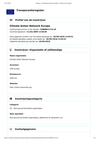 30-12-2018 Register van belangenvertegenwoordigers - Zoeken in het register
http://ec.europa.eu/transparencyregister/public/consultation/displaylobbyist.do?id=55888811123-49 1/12
    Profiel van de inschrijver
    Inschrijver: Organisatie of zelfstandige
    Inschrijvingscategorie
    Contactgegevens
Climate Action Network Europe
Inschrijvingsnummer in het register: 55888811123­49 
Inschrijvingsdatum: 11/02/2009 12:58:50 
Deze gegevens werden voor het laatst gewijzigd op: 18/09/2018 12:04:51 
De laatste jaarlijkse update vond plaats op: 18/09/2018 12:04:51 
Volgende actualisering uiterlijk op: 18/09/2019
Naam organisatie:
Climate Action Network Europe
Acroniem:
CAN Europe
Rechtsvorm:
asbl/vzw
Website:
http://www.caneurope.org
Categorie
III ­ Niet­gouvernementele organisaties
Meer specifiek:
Niet­gouvernementele organisaties, platformen & netwerken e.d.
Transparantieregister
 