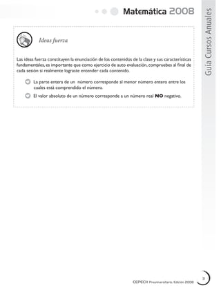 Matemática 2008
GuíaCursosAnuales
Ideas fuerza
Las ideas fuerza constituyen la enunciación de los contenidos de la clase y sus características
fundamentales, es importante que como ejercicio de auto evaluación, compruebes al ﬁnal de
cada sesión si realmente lograste entender cada contenido.
La parte entera de un número corresponde al menor número entero entre los
cuales está comprendido el número.
El valor absoluto de un número corresponde a un número real NO negativo.
CEPECH Preuniversitario, Edición 2008
3
CEPECH Preuniversitario, Edición 2008
3
CEPECH Preuniversitario, Edición 2008
3
 