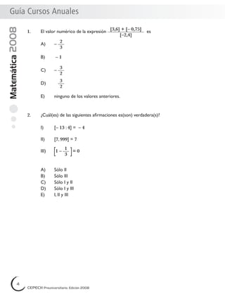 Matemática2008Guía Cursos AnualesGuía Cursos Anuales
1. El valor numérico de la expresión
[3,6] + [– 0,75]
[–2,4]
es
A) –
2
3
B) – 1
C) –
3
2
D)
3
2
E) ninguno de los valores anteriores.
2. ¿Cuál(es) de las siguientes aﬁrmaciones es(son) verdadera(s)?
I) [– 13 : 4] = – 4
II) [7, 999] = 7
III) 1 –
1
3
= 0
A) Sólo II
B) Sólo III
C) Sólo I y II
D) Sólo I y III
E) I, II y III
4
CEPECH Preuniversitario, Edición 2008
4
CEPECH Preuniversitario, Edición 2008
4
CEPECH Preuniversitario, Edición 2008
 