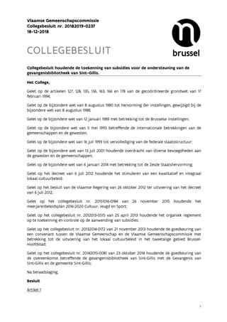 1
Vlaamse Gemeenschapscommissie
Collegebesluit nr. 20182019-0237
18-12-2018
COLLEGEBESLUIT
Collegebesluit houdende de toekenning van subsidies voor de ondersteuning van de
gevangenisbibliotheek van Sint-Gillis.
Het College,
Gelet op de artikelen 127, 128, 135, 136, 163, 166 en 178 van de gecoördineerde grondwet van 17
februari 1994;
Gelet op de bijzondere wet van 8 augustus 1980 tot hervorming der instellingen, gewijzigd bij de
bijzondere wet van 8 augustus 1988;
Gelet op de bijzondere wet van 12 januari 1989 met betrekking tot de Brusselse instellingen;
Gelet op de bijzondere wet van 5 mei 1993 betreffende de internationale betrekkingen van de
gemeenschappen en de gewesten;
Gelet op de bijzondere wet van 16 juli 1993 tot vervollediging van de federale staatsstructuur;
Gelet op de bijzondere wet van 13 juli 2001 houdende overdracht van diverse bevoegdheden aan
de gewesten en de gemeenschappen;
Gelet op de bijzondere wet van 6 januari 2014 met betrekking tot de Zesde Staatshervorming;
Gelet op het decreet van 6 juli 2012 houdende het stimuleren van een kwalitatief en integraal
lokaal cultuurbeleid;
Gelet op het besluit van de Vlaamse Regering van 26 oktober 2012 ter uitvoering van het decreet
van 6 juli 2012;
Gelet op het collegebesluit nr. 20151016-0184 van 26 november 2015 houdende het
meerjarenbeleidsplan 2016-2020 Cultuur, Jeugd en Sport;
Gelet op het collegebesluit nr. 2012013-0515 van 25 april 2013 houdende het organiek reglement
op te toekenning en controle op de aanwending van subsidies;
Gelet op het collegebesluit nr. 20132014-0172 van 21 november 2013 houdende de goedkeuring van
een convenant tussen de Vlaamse Gemeenschap en de Vlaamse Gemeenschapscommissie met
betrekking tot de uitvoering van het lokaal cultuurbeleid in het tweetalige gebied Brussel-
Hoofdstad;
Gelet op het collegebesluit nr. 20142015-0081 van 23 oktober 2014 houdende de goedkeuring van
de overeenkomst betreffende de gevangenisbibliotheek van Sint-Gillis met de Gevangenis van
Sint-Gillis en de gemeente Sint-Gillis;
Na beraadslaging,
Besluit
Artikel 1
 