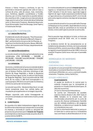 PROYECTO INTEGRADOR PARTE I 3
francos a franco limosos y arcillosos, lo que ha
permitido el desarrollo agrícola del valle en base a
cultivos de arroz, caña de azúcar, maíz, menestras,
yuca, hortalizas, algodón, cucurbitáceas y frutales
diversos; por el clima imperante es posible obtener
dos cosechasal año. La agriculturaes básicamente de
riego,para lo cual se han construidoobrashidráulicas
como el Reservorio Tinajones, Bocatoma Racarrumi,
Canal Alimentador, Canal de Descarga, Canal Taymi y
el Sistema de Drenaje.
UBICACIÓN Y EXTENSION
2.2 UBICACIÓNPOLÍTICA
El ámbitode estudiodel proyecto:“PlanPrevención
del río Reque,tramo:Bocatoma Monsefú-Reque al
Mar”, pertenecientealacuenca del río Chancay,se
localizaenlosdistritosde Pomalca,Reque,Monsefú
y Éten,de la provinciade Chiclayo,departamentode
Lambayeque.
2.3 UBICACIÓNGEOGRÁFICA
La zonade estudiose localizaaproximadamente enlas
coordenadas UTM N9’238,000 – E622,000 y
N9’236,000 – E624,000 hasta N9’246,000 – E634,000
y N9’244,000 – E635,000.
2.4 EXTENSION
Asimismo,elámbitode laCuencase extiendedesdela
Bocatoma Racarrumi hacia aguas abajo hastael límite
con el Océano Pacífico, ésta área constituye el Sub
Distrito de Riego Regulado, y desde la Bocatoma
Racarrumi hacia aguas arriba, se ubica el Sub Distrito
de Riego No Regulado. Tiene una extensión de 5702
Km2, de los cuales, 5 309 Km2 corresponden a la
cuencapropiay 391 Km2 a lacuencadel río Chotanoy
2 Km2 a la cuenca del río Conchano.
La zona de la puntilla – Bocatoma Raca Rumi: en este
tramo comprende áreas han sufrido daños por
inundación principalmente en la margen izquierda.
Margen izquierda: este sector Pampagrande se
encuentracolmatadoconmaterial de arrastre yexiste
un riesgo
3. CLIMATOLOGIA
De acuerdo a los datos hidrometeoro lógicos de para
las diferentesestacionesque comprende lacuenca del
rio chancay y teniendo en cuenta su ubicación del
proyectoesta presentanparala Estación de Tinajones
una temperatura máxima promedio anual de 29.23 ºC
y como mínima 16.98 ºC.
En niveleselevadosde lacuencala EstaciónSanta Cruz
registra su temperatura mínima media más alta de
11,8°C durante el mes de marzo; siguiendo luego un
régimen de algún modo estacionario tendiente hacia
un ligerodescenso,el cual alcanza10,4°C enel mesde
julio como registro extremo más bajo de temperatura
mínima
La precipitaciónpluvial enlacuencadel valle Chancay-
Lambayeque esmuyvariable,dependiendoala zona y
época del año, éstas se concentran en los meses de
verano, enero a abril para la zona de la cuenca alta.
Para la zona de riego ubicada en la costa, se tiene una
precipitación anual de 33.05 mm, en la estación
Tinajones.
La tendencia normal de las precipitaciones se ve
notablemente alteradaenlaCosta,conlapresenciadel
fenómenoEl Niño,comoloocurridoen1998 endonde
se registróunaprecipitaciónanual de 1549.5 mmenla
estación Tinajones (ocho veces más que el promedio
anual).
HIDROLOGIA DE MAXIMAS
AVENIDAS
CONSIDERACIONES PREVIAS
Los aportes al cursoprincipal del rioChancayestán
localizadasenlaestaciónRaca Rumi lacual la
constituyendiferentes sub-cuencas ycomoprincipales
estaciones:Tinajones,LlamaySantaCruz.
ESTUDIO HIDROLOGICO
PLANTEAMIENTO:
El caudal de diseño en la cuenca para la
estación tinajones que le corresponde al
proyecto en estudio (máximo diario para 25
años de ocurrencia)
1º Con la información Hidrométrica:
Se cuenta con información de caudales
máximos diarios desde el año 1914 hasta el
2008, tomados en la estación raca rumi
monitoreados actualmente por la junta de
usuarios de chancay Lambayeque, haciendo
uso del método estadístico y del programa
HidroEsta, se determina el caudal de diseño
en la bocatoma raca rumi.
2º Con la información básica de la cuenca en
el tramo de la cuenca que va a la bocatoma
raca rumí hasta su desembocadura en el mar
 