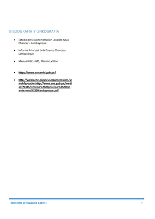 PROYECTO INTEGRADOR PARTE I 8
BIBLIOGRAFIA Y LINKOGRAFIA
 Estudiode la AdministraciónLocal de Agua
Chancay – Lambayeque
 Informe Principal de laCuencaChancay-
Lambayeque
 Manual HEC-HMS, MáximoVillon
 https://www.senamhi.gob.pe/
 http://webcache.googleusercontent.com/se
arch?q=cache:http://www.ana.gob.pe/medi
a/377425/informe%2520principal%2520trat
amienmto%2520lambayeque.pdf
 
