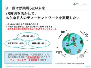 Copyright © 2019 TIS Inc. All rights reserved. 16
８．我々が実現したい未来
xR技術を活かして、
あらゆる人のディーセントワークを実現したい
・Society 5.0による人間中心の社会
・持続可能な都市化に足りないピースをxRで埋める
・能力を最大限に発揮できるようなxRプラットフォーム
遠隔就労や遠隔存在、人体拡張といった
xRの基盤を活用して能力を拡張することで
ディーセントワークの実現を目指す
※ディーセントワーク：働きがいのある人間らしい仕事
 