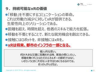 Copyright © 2019 TIS Inc. All rights reserved. 17
９．持続可能なxRの価値
個人的な思い。
何か大きな災害に見舞われる時、家族の傍にいたい。
移動を無くすことはただのエネルギーの節約ではなく、
いざというときに大切な人を守るためにもなるのでは。
おっさんがんばるよ。
「移動」を不要にするコミュニケーションの革命。
これは労働力減少に対してxRが提供できる、
生産性向上のソリューションである。
距離を超え、時間を超え、他者のスキルで能力を拡張。
移動を不要とすることで、新たな就労機会を創出できる。
接触にはロボットを、非接触にはxRを。
xRは将来、都市のインフラの一部となる。
 