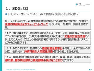 Copyright © 2019 TIS Inc. All rights reserved. 5
１．SDGsとは
8.5 2030年までに、若者や障害者を含むすべての男性および女性の、完全かつ
生産的な雇用およびディーセント・ワーク、ならびに同一労働同一賃金を達成す
る。
下記のターゲットについて、xRで価値を提供できるのでは？
11.2 2030年までに、脆弱な立場にある人々、女性、子供、障害者及び高齢者
のニーズに特に配慮し、公共交通機関の拡大などを通じた交通の安全性改善によ
り、全ての人々に、安全かつ安価で容易に利用できる、持続可能な輸送システムへ
のアクセスを提供する。
11.3 2030年までに、包摂的かつ持続可能な都市化を促進し、全ての国々の参
加型、包摂的かつ持続可能な人間居住計画・管理の能力を強化する。
11.a 各国・地域規模の開発計画の強化を通じて、経済、社会、環境面における
都市部、都市周辺部及び農村部間の良好なつながりを支援する。
 