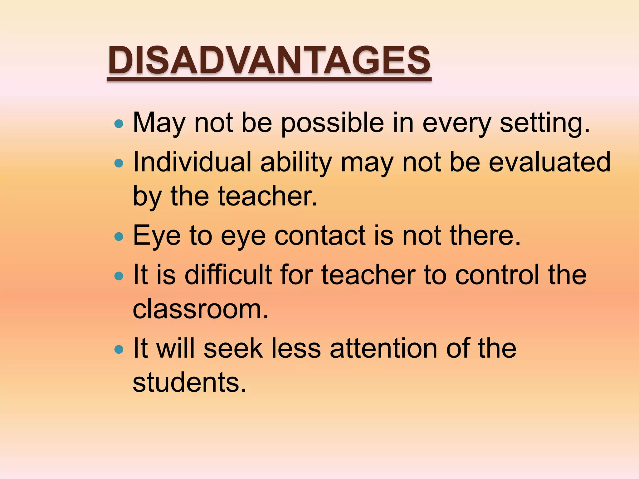 DISADVANTAGES
 May not be possible in every setting.
 Individual ability may not be evaluated
by the teacher.
 Eye to eye contact is not there.
 It is difficult for teacher to control the
classroom.
 It will seek less attention of the
students.
 
