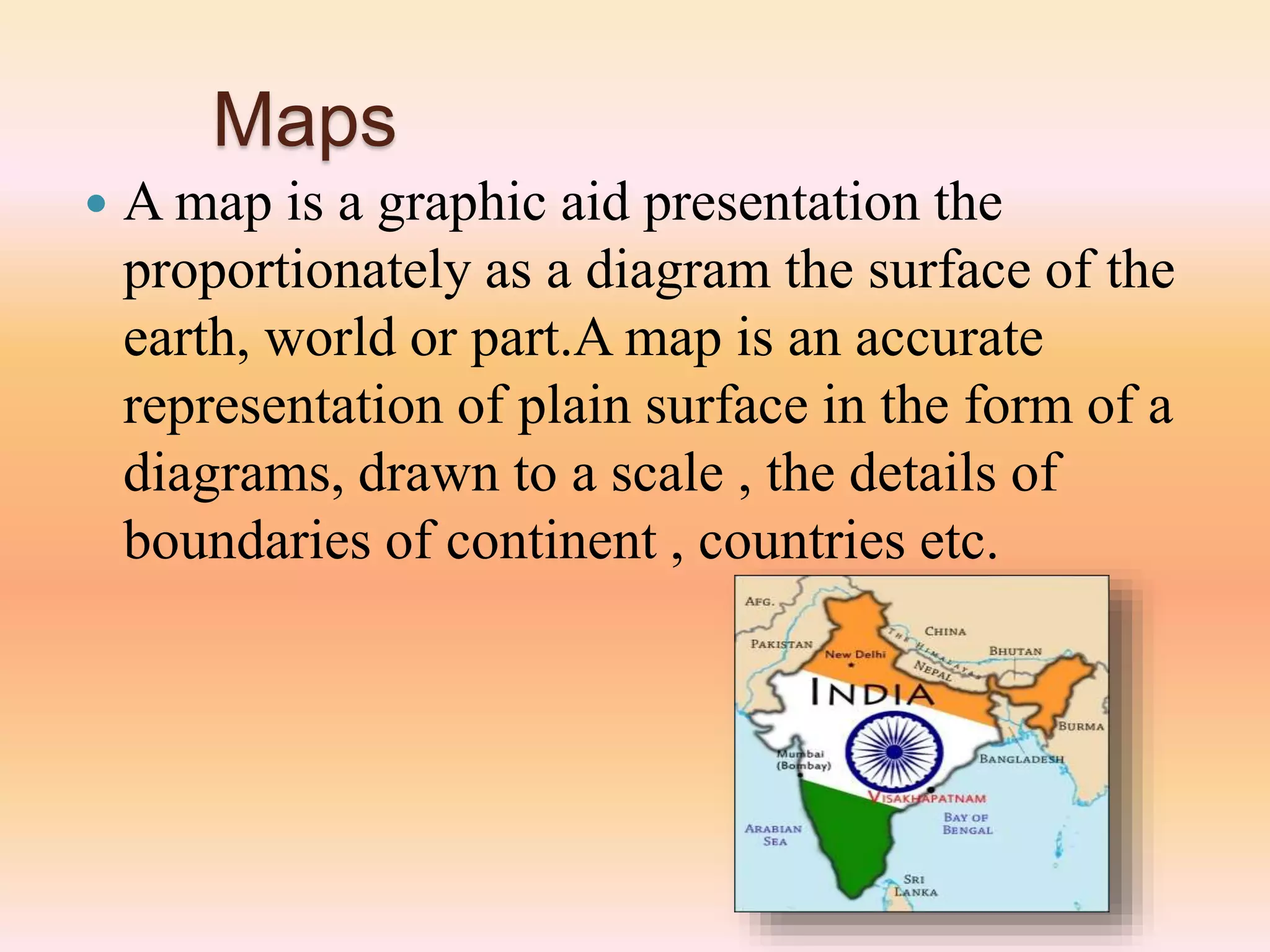 Maps
 A map is a graphic aid presentation the
proportionately as a diagram the surface of the
earth, world or part.A map is an accurate
representation of plain surface in the form of a
diagrams, drawn to a scale , the details of
boundaries of continent , countries etc.
 
