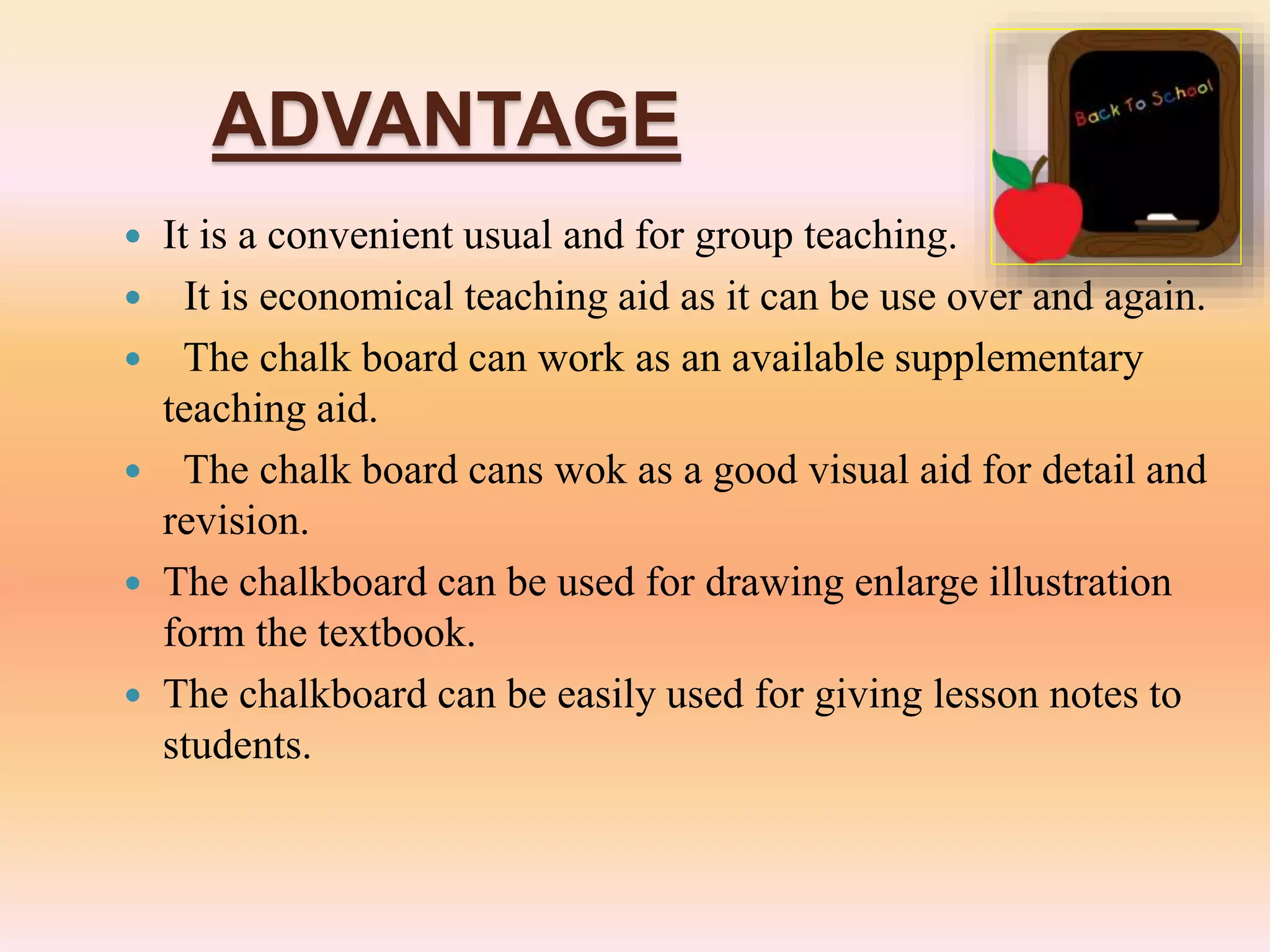 ADVANTAGE
 It is a convenient usual and for group teaching.
 It is economical teaching aid as it can be use over and again.
 The chalk board can work as an available supplementary
teaching aid.
 The chalk board cans wok as a good visual aid for detail and
revision.
 The chalkboard can be used for drawing enlarge illustration
form the textbook.
 The chalkboard can be easily used for giving lesson notes to
students.
 