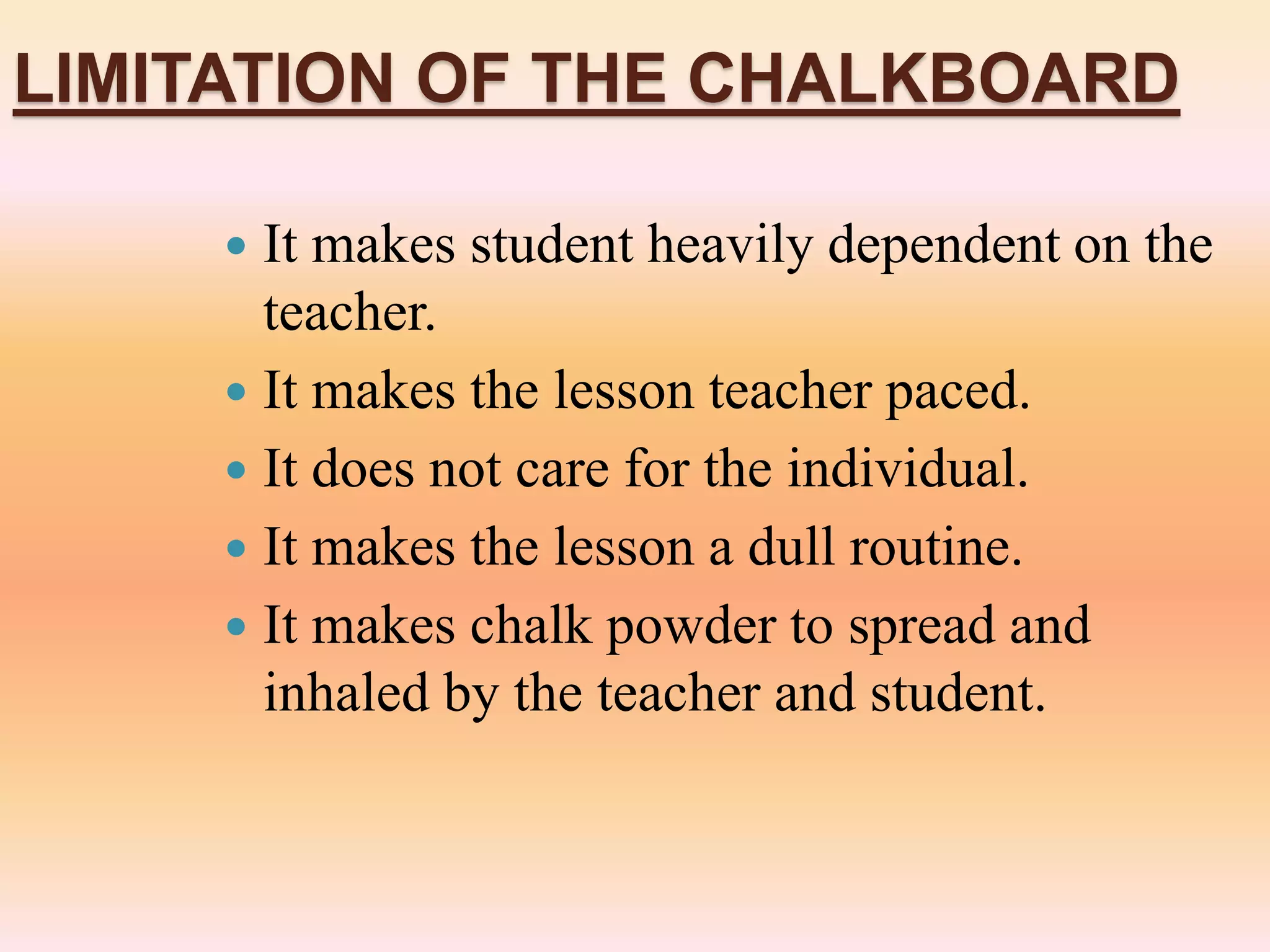 LIMITATION OF THE CHALKBOARD
 It makes student heavily dependent on the
teacher.
 It makes the lesson teacher paced.
 It does not care for the individual.
 It makes the lesson a dull routine.
 It makes chalk powder to spread and
inhaled by the teacher and student.
 
