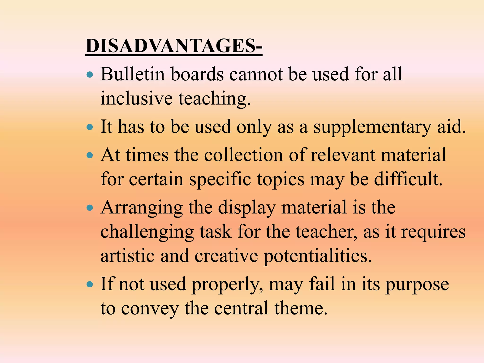 DISADVANTAGES-
 Bulletin boards cannot be used for all
inclusive teaching.
 It has to be used only as a supplementary aid.
 At times the collection of relevant material
for certain specific topics may be difficult.
 Arranging the display material is the
challenging task for the teacher, as it requires
artistic and creative potentialities.
 If not used properly, may fail in its purpose
to convey the central theme.
 