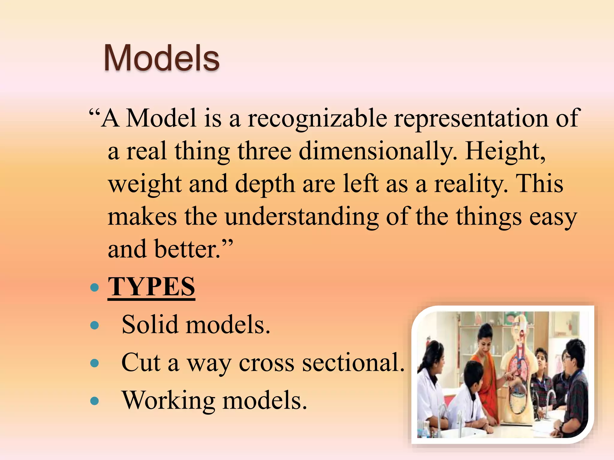 Models
“A Model is a recognizable representation of
a real thing three dimensionally. Height,
weight and depth are left as a reality. This
makes the understanding of the things easy
and better.”
 TYPES
 Solid models.
 Cut a way cross sectional.
 Working models.
 