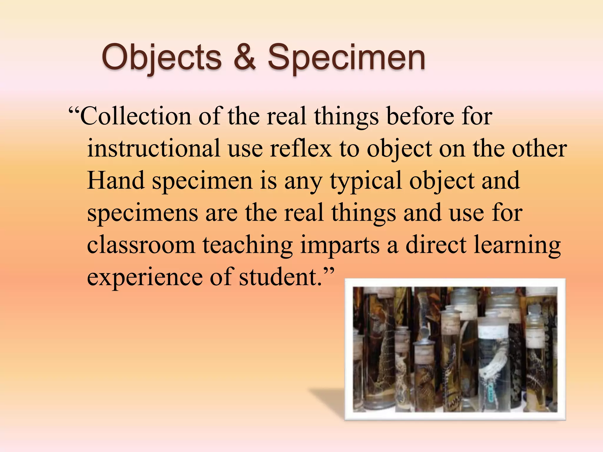 Objects & Specimen
“Collection of the real things before for
instructional use reflex to object on the other
Hand specimen is any typical object and
specimens are the real things and use for
classroom teaching imparts a direct learning
experience of student.”
 