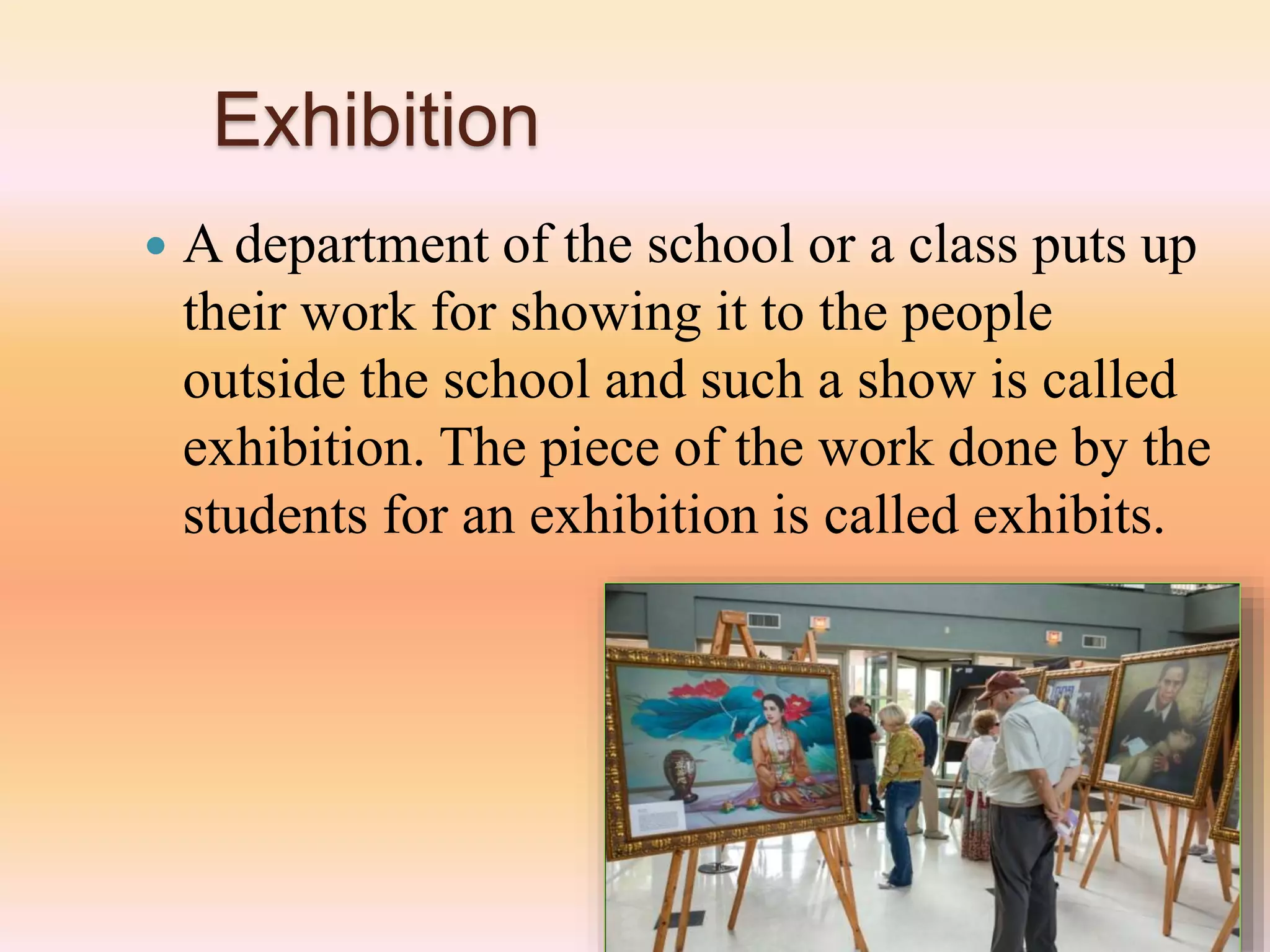 Exhibition
 A department of the school or a class puts up
their work for showing it to the people
outside the school and such a show is called
exhibition. The piece of the work done by the
students for an exhibition is called exhibits.
 