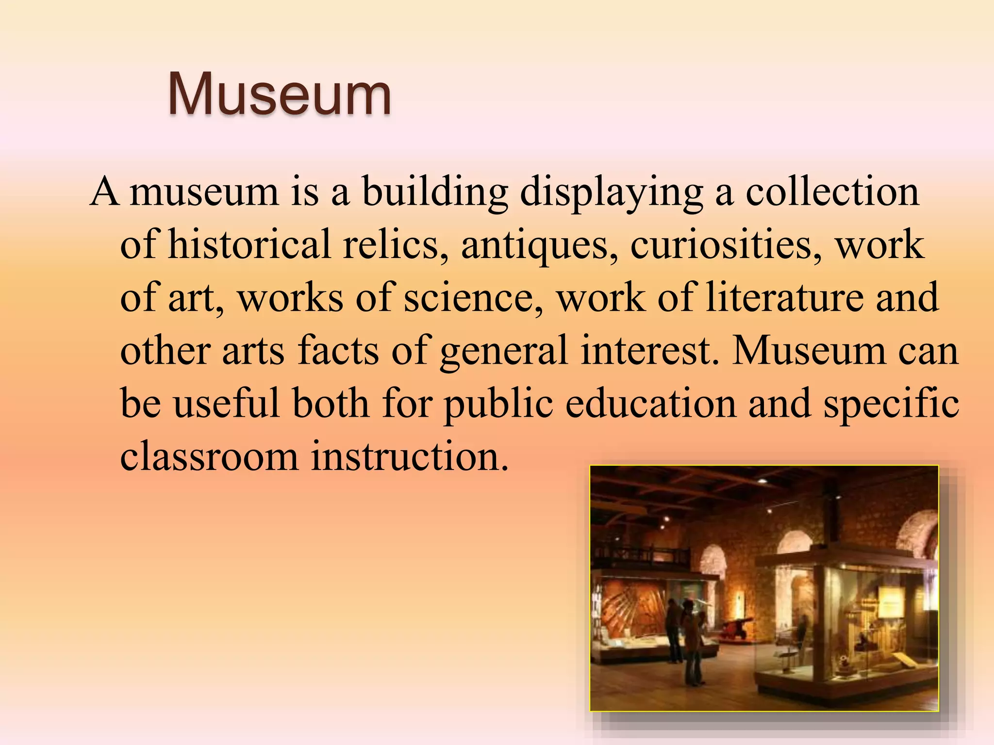 Museum
A museum is a building displaying a collection
of historical relics, antiques, curiosities, work
of art, works of science, work of literature and
other arts facts of general interest. Museum can
be useful both for public education and specific
classroom instruction.
 