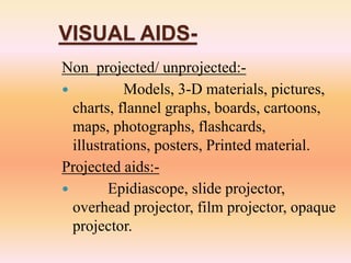 VISUAL AIDS-
Non projected/ unprojected:-
 Models, 3-D materials, pictures,
charts, flannel graphs, boards, cartoons,
maps, photographs, flashcards,
illustrations, posters, Printed material.
Projected aids:-
 Epidiascope, slide projector,
overhead projector, film projector, opaque
projector.
 