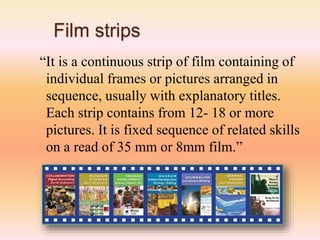 Film strips
“It is a continuous strip of film containing of
individual frames or pictures arranged in
sequence, usually with explanatory titles.
Each strip contains from 12- 18 or more
pictures. It is fixed sequence of related skills
on a read of 35 mm or 8mm film.”
 