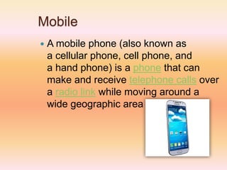 Mobile
 A mobile phone (also known as
a cellular phone, cell phone, and
a hand phone) is a phone that can
make and receive telephone calls over
a radio link while moving around a
wide geographic area
 