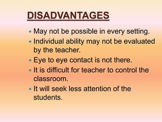 DISADVANTAGES
 May not be possible in every setting.
 Individual ability may not be evaluated
by the teacher.
 Eye to eye contact is not there.
 It is difficult for teacher to control the
classroom.
 It will seek less attention of the
students.
 