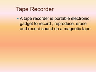 Tape Recorder
 A tape recorder is portable electronic
gadget to record , reproduce, erase
and record sound on a magnetic tape.
 