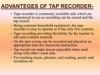 ADVANTEGES OF TAP RECORDER-
 Tape recorder is commonly available aids which are
economical to use as recording can be erased and the
tap reused.
 Being common household equipment, the tape
recorder is easy to operate as it has only few controls.
 Tape recording providing flexibility for the teacher to
edit and evaluate material.
 On the spot events can be recorded and played at an
appropriate time for classroom instruction.
 Tap record can make lesson enjoyable when used
along with other visual aids.
 For teaching music, phonics, oral reading, poetry and
recitation etc
 