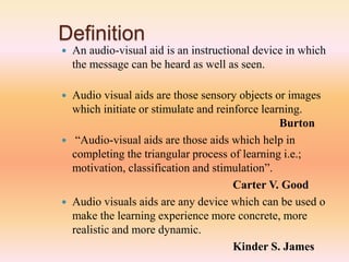 Definition
 An audio-visual aid is an instructional device in which
the message can be heard as well as seen.
 Audio visual aids are those sensory objects or images
which initiate or stimulate and reinforce learning.
Burton
 “Audio-visual aids are those aids which help in
completing the triangular process of learning i.e.;
motivation, classification and stimulation”.
Carter V. Good
 Audio visuals aids are any device which can be used o
make the learning experience more concrete, more
realistic and more dynamic.
Kinder S. James
 