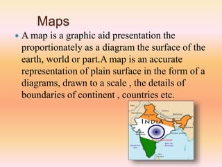 Maps
 A map is a graphic aid presentation the
proportionately as a diagram the surface of the
earth, world or part.A map is an accurate
representation of plain surface in the form of a
diagrams, drawn to a scale , the details of
boundaries of continent , countries etc.
 