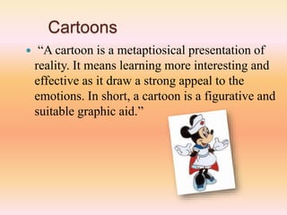 Cartoons
 “A cartoon is a metaptiosical presentation of
reality. It means learning more interesting and
effective as it draw a strong appeal to the
emotions. In short, a cartoon is a figurative and
suitable graphic aid.”
 