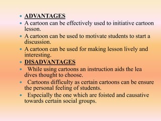  ADVANTAGES
 A cartoon can be effectively used to initiative cartoon
lesson.
 A cartoon can be used to motivate students to start a
discussion.
 A cartoon can be used for making lesson lively and
interesting.
 DISADVANTAGES
 While using cartoons an instruction aids the lea
dives thought to choose.
 Cartoons difficulty as certain cartoons can be ensure
the personal feeling of students.
 Especially the one which are foisted and causative
towards certain social groups.
 
