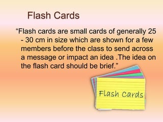 Flash Cards
“Flash cards are small cards of generally 25
- 30 cm in size which are shown for a few
members before the class to send across
a message or impact an idea .The idea on
the flash card should be brief.”
 