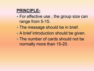 PRINCIPLE-
 For effective use , the group size can
range from 5-15.
 The message should be in brief.
 A brief introduction should be given.
 The number of cards should not be
normally more than 15-20.
 