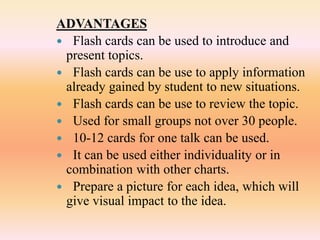 ADVANTAGES
 Flash cards can be used to introduce and
present topics.
 Flash cards can be use to apply information
already gained by student to new situations.
 Flash cards can be use to review the topic.
 Used for small groups not over 30 people.
 10-12 cards for one talk can be used.
 It can be used either individuality or in
combination with other charts.
 Prepare a picture for each idea, which will
give visual impact to the idea.
 
