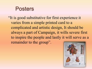 Posters
“It is good substitutive for first experience it
varies from a simple printed card to a
complicated and artistic design, It should be
always a part of Campaign, it wills severe first
to inspire the people and lastly it will serve as a
remainder to the group”.
 