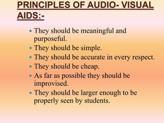 PRINCIPLES OF AUDIO- VISUAL
AIDS:-
 They should be meaningful and
purposeful.
 They should be simple.
 They should be accurate in every respect.
 They should be cheap.
 As far as possible they should be
improvised.
 They should be larger enough to be
properly seen by students.
 