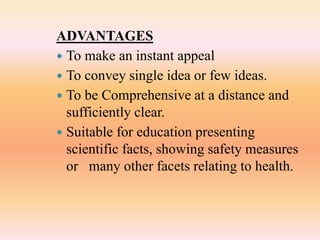 ADVANTAGES
 To make an instant appeal
 To convey single idea or few ideas.
 To be Comprehensive at a distance and
sufficiently clear.
 Suitable for education presenting
scientific facts, showing safety measures
or many other facets relating to health.
 