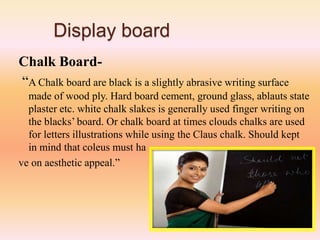 Display board
Chalk Board-
“A Chalk board are black is a slightly abrasive writing surface
made of wood ply. Hard board cement, ground glass, ablauts state
plaster etc. white chalk slakes is generally used finger writing on
the blacks’ board. Or chalk board at times clouds chalks are used
for letters illustrations while using the Claus chalk. Should kept
in mind that coleus must ha
ve on aesthetic appeal.”
 