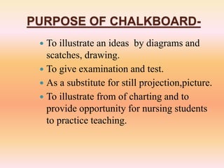 PURPOSE OF CHALKBOARD-
 To illustrate an ideas by diagrams and
scatches, drawing.
 To give examination and test.
 As a substitute for still projection,picture.
 To illustrate from of charting and to
provide opportunity for nursing students
to practice teaching.
 