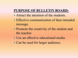 PURPOSE OF BULLETIN BOARD-
 Attract the attention of the students.
 Effective communication of then intended
message.
 Promote the creativity of the student and
the teacher.
 Use an effective educational media .
 Can be used for larger audience.
 