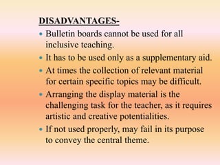 DISADVANTAGES-
 Bulletin boards cannot be used for all
inclusive teaching.
 It has to be used only as a supplementary aid.
 At times the collection of relevant material
for certain specific topics may be difficult.
 Arranging the display material is the
challenging task for the teacher, as it requires
artistic and creative potentialities.
 If not used properly, may fail in its purpose
to convey the central theme.
 