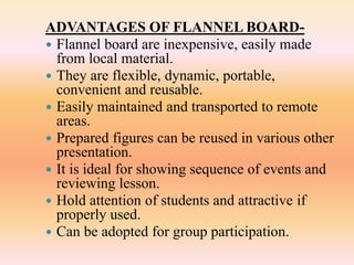 ADVANTAGES OF FLANNEL BOARD-
 Flannel board are inexpensive, easily made
from local material.
 They are flexible, dynamic, portable,
convenient and reusable.
 Easily maintained and transported to remote
areas.
 Prepared figures can be reused in various other
presentation.
 It is ideal for showing sequence of events and
reviewing lesson.
 Hold attention of students and attractive if
properly used.
 Can be adopted for group participation.
 