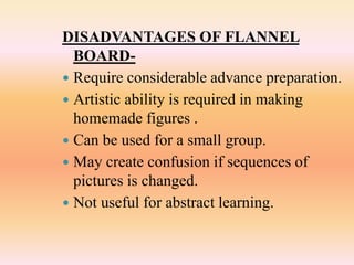 DISADVANTAGES OF FLANNEL
BOARD-
 Require considerable advance preparation.
 Artistic ability is required in making
homemade figures .
 Can be used for a small group.
 May create confusion if sequences of
pictures is changed.
 Not useful for abstract learning.
 