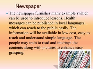Newspaper
 The newspaper furnishes many example swhich
can be used to introduce lessons. Health
messages can be published in local languages ,
which can reach to the public easily. The
information will be available in low cost, easy to
reach and understand simple language. The
people may train to read and interrupt the
contents along with pictures to enhance easy
grasping.
 