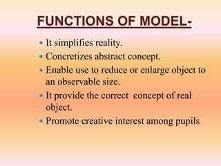 FUNCTIONS OF MODEL-
 It simplifies reality.
 Concretizes abstract concept.
 Enable use to reduce or enlarge object to
an observable size.
 It provide the correct concept of real
object.
 Promote creative interest among pupils
 