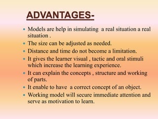 ADVANTAGES-
 Models are help in simulating a real situation a real
situation .
 The size can be adjusted as needed.
 Distance and time do not become a limitation.
 It gives the learner visual , tactic and oral stimuli
which increase the learning experience.
 It can explain the concepts , structure and working
of parts.
 It enable to have a correct concept of an object.
 Working model will secure immediate attention and
serve as motivation to learn.
 
