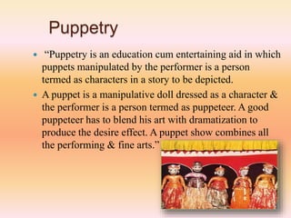 Puppetry
 “Puppetry is an education cum entertaining aid in which
puppets manipulated by the performer is a person
termed as characters in a story to be depicted.
 A puppet is a manipulative doll dressed as a character &
the performer is a person termed as puppeteer. A good
puppeteer has to blend his art with dramatization to
produce the desire effect. A puppet show combines all
the performing & fine arts.”
 